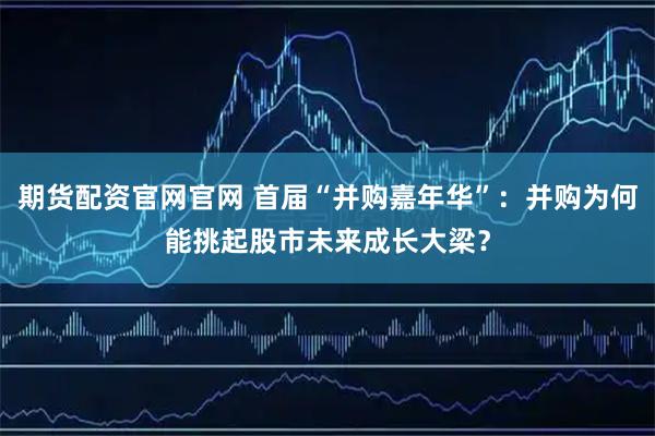 期货配资官网官网 首届“并购嘉年华”：并购为何能挑起股市未来成长大梁？