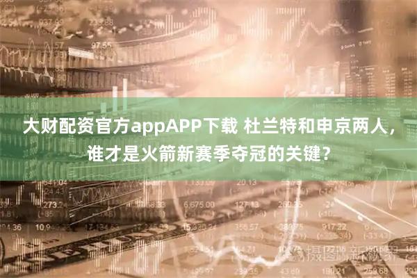 大财配资官方appAPP下载 杜兰特和申京两人，谁才是火箭新赛季夺冠的关键？
