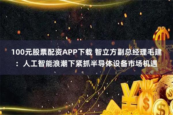 100元股票配资APP下载 智立方副总经理毛建：人工智能浪潮下紧抓半导体设备市场机遇