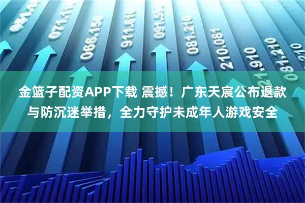 金篮子配资APP下载 震撼！广东天宸公布退款与防沉迷举措，全力守护未成年人游戏安全