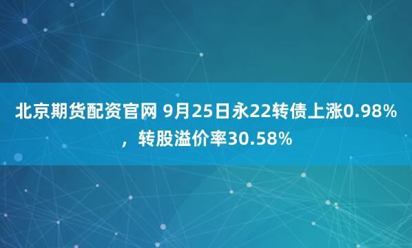 北京期货配资官网 9月25日永22转债上涨0.98%，转股溢价率30.58%