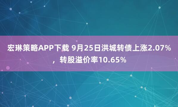 宏琳策略APP下载 9月25日洪城转债上涨2.07%，转股溢价率10.65%