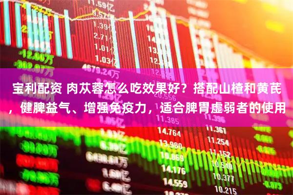 宝利配资 肉苁蓉怎么吃效果好？搭配山楂和黄芪，健脾益气、增强免疫力，适合脾胃虚弱者的使用