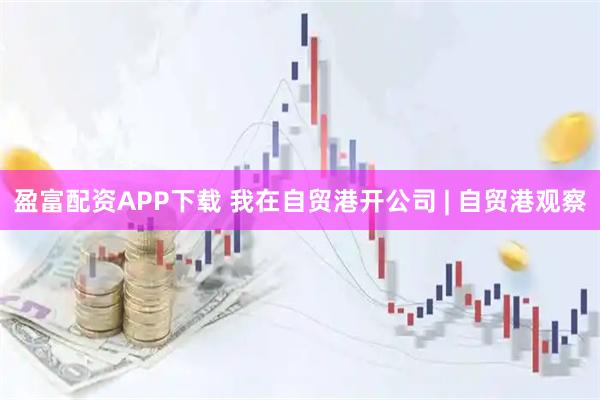盈富配资APP下载 我在自贸港开公司 | 自贸港观察