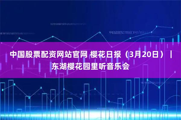 中国股票配资网站官网 樱花日报（3月20日）｜东湖樱花园里听音乐会