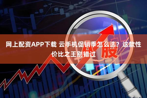 网上配资APP下载 云手机促销季怎么选？这款性价比之王别错过