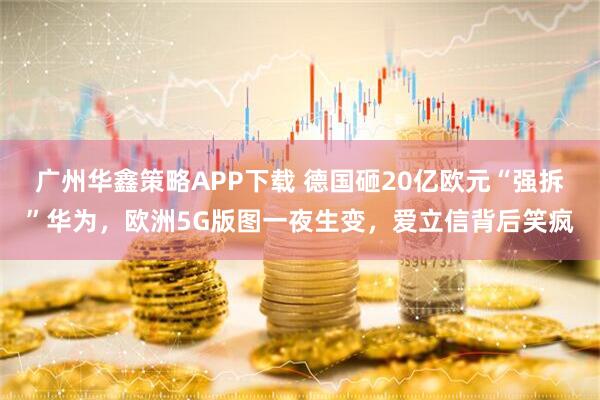 广州华鑫策略APP下载 德国砸20亿欧元“强拆”华为，欧洲5G版图一夜生变，爱立信背后笑疯