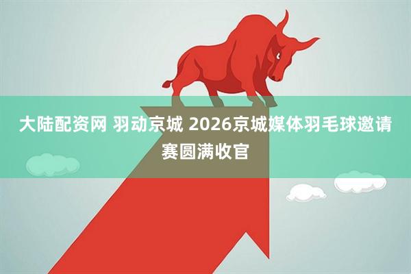 大陆配资网 羽动京城 2026京城媒体羽毛球邀请赛圆满收官