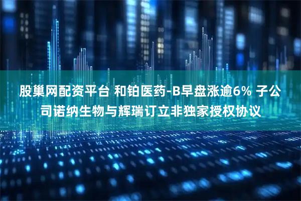 股巢网配资平台 和铂医药-B早盘涨逾6% 子公司诺纳生物与辉瑞订立非独家授权协议