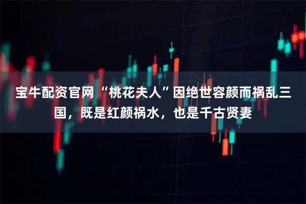 宝牛配资官网 “桃花夫人”因绝世容颜而祸乱三国，既是红颜祸水，也是千古贤妻