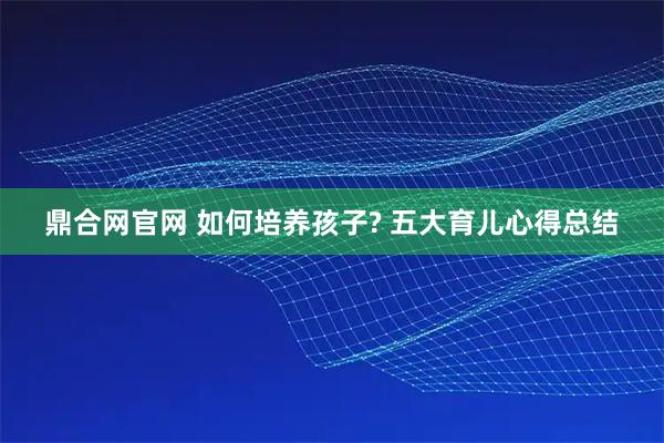 鼎合网官网 如何培养孩子? 五大育儿心得总结