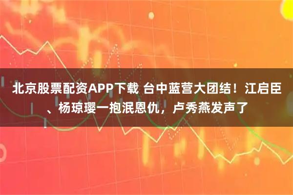 北京股票配资APP下载 台中蓝营大团结!江启臣、杨琼璎一抱泯恩仇,卢秀燕发声了