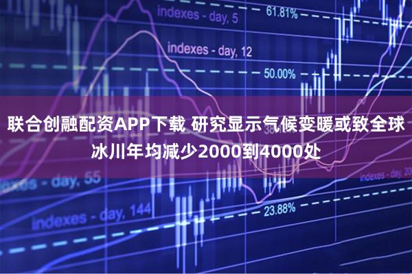联合创融配资APP下载 研究显示气候变暖或致全球冰川年均减少2000到4000处