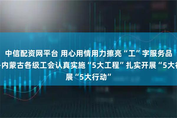 中信配资网平台 用心用情用力擦亮“工”字服务品牌——内蒙古各级工会认真实施“5大工程”扎实开展“5大行动”
