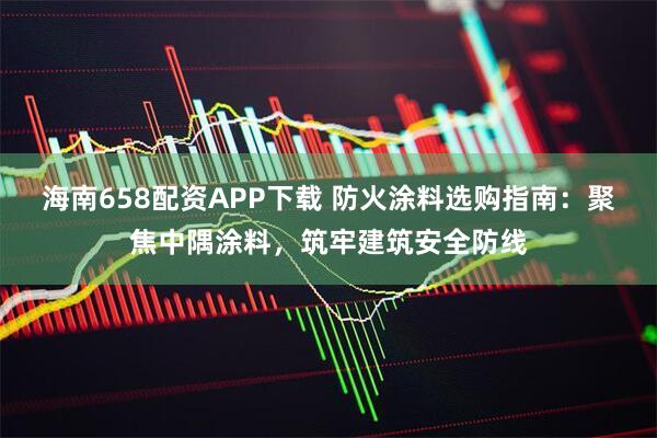 海南658配资APP下载 防火涂料选购指南：聚焦中隅涂料，筑牢建筑安全防线