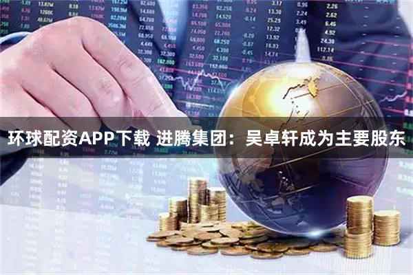 环球配资APP下载 进腾集团：吴卓轩成为主要股东