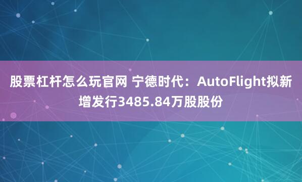 股票杠杆怎么玩官网 宁德时代：AutoFlight拟新增发行3485.84万股股份