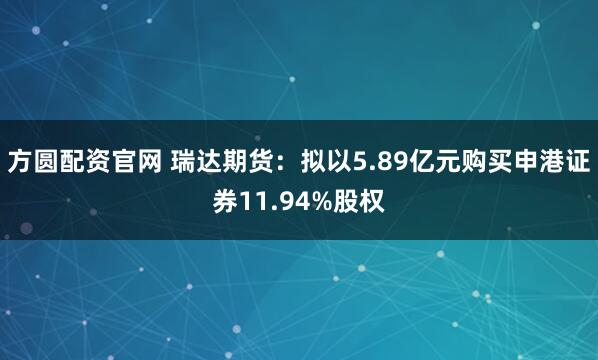 方圆配资官网 瑞达期货：拟以5.89亿元购买申港证券11.94%股权