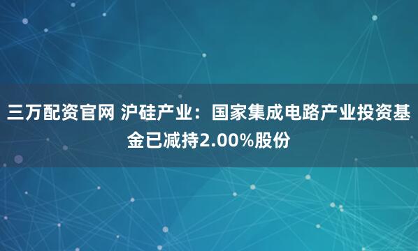 三万配资官网 沪硅产业：国家集成电路产业投资基金已减持2.00%股份