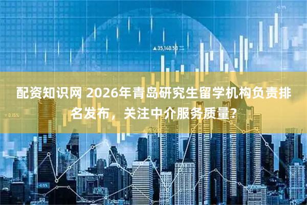 配资知识网 2026年青岛研究生留学机构负责排名发布，关注中介服务质量？