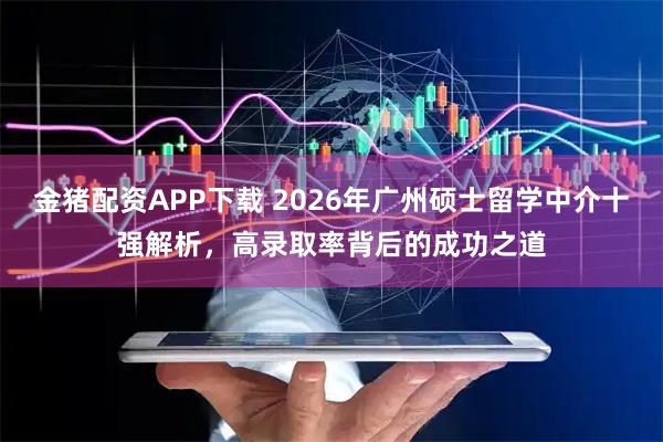 金猪配资APP下载 2026年广州硕士留学中介十强解析，高录取率背后的成功之道