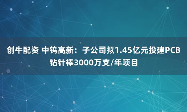 创牛配资 中钨高新：子公司拟1.45亿元投建PCB钻针棒3000万支/年项目