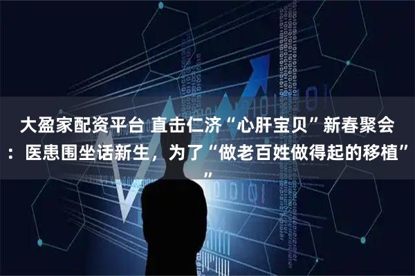 大盈家配资平台 直击仁济“心肝宝贝”新春聚会：医患围坐话新生，为了“做老百姓做得起的移植”