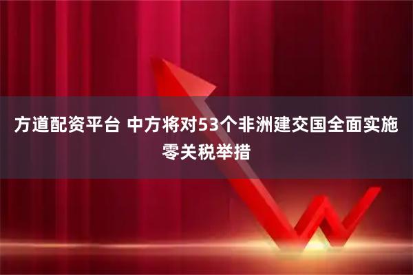 方道配资平台 中方将对53个非洲建交国全面实施零关税举措