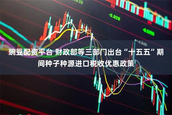 豌豆配资平台 财政部等三部门出台“十五五”期间种子种源进口税收优惠政策