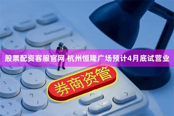 股票配资客服官网 杭州恒隆广场预计4月底试营业