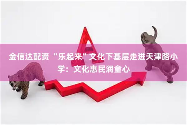 金信达配资 “乐起来”文化下基层走进天津路小学：文化惠民润童心