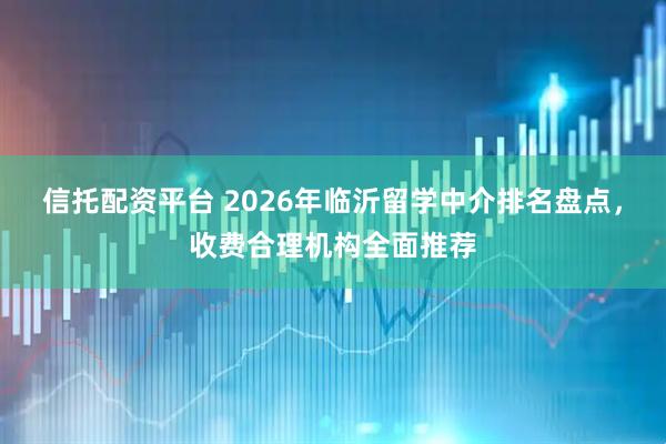 信托配资平台 2026年临沂留学中介排名盘点，收费合理机构全面推荐