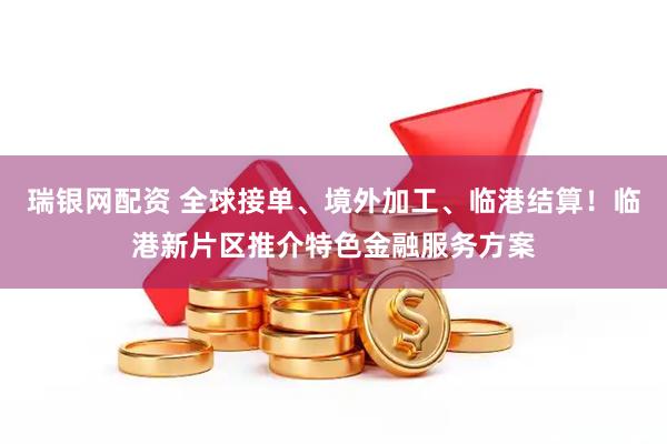 瑞银网配资 全球接单、境外加工、临港结算！临港新片区推介特色金融服务方案