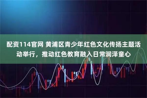 配资114官网 黄浦区青少年红色文化传扬主题活动举行，推动红色教育融入日常润泽童心