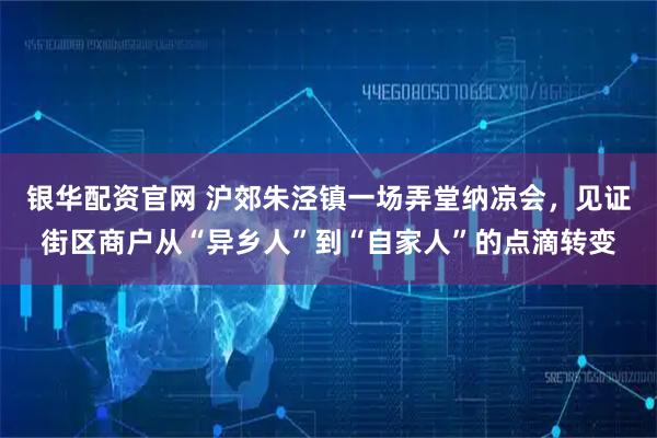 银华配资官网 沪郊朱泾镇一场弄堂纳凉会,见证街区商户从“异乡人”到“自家人”的点滴转变