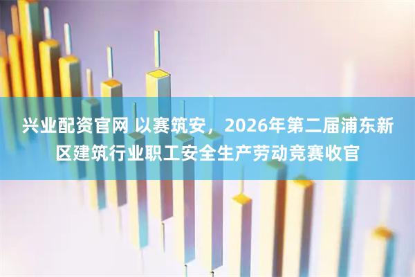 兴业配资官网 以赛筑安，2026年第二届浦东新区建筑行业职工安全生产劳动竞赛收官