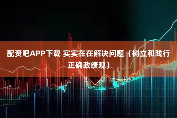 配资吧APP下载 实实在在解决问题（树立和践行正确政绩观）