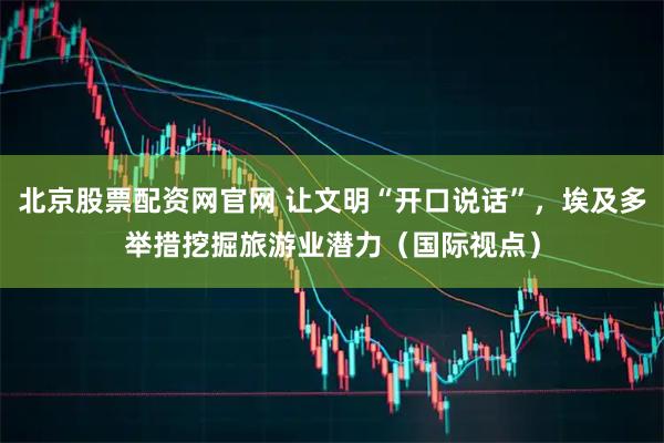 北京股票配资网官网 让文明“开口说话”，埃及多举措挖掘旅游业潜力（国际视点）