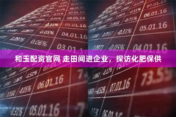 和玉配资官网 走田间进企业，探访化肥保供